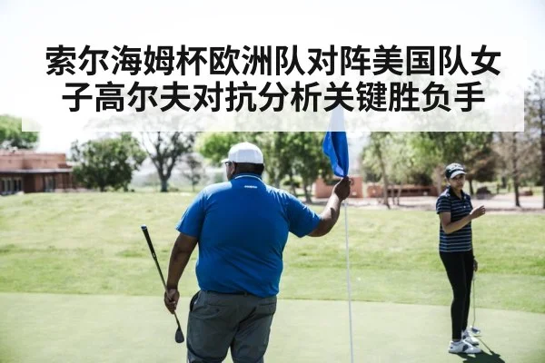 索尔海姆杯欧洲队对阵美国队女子高尔夫对抗分析关键胜负手
