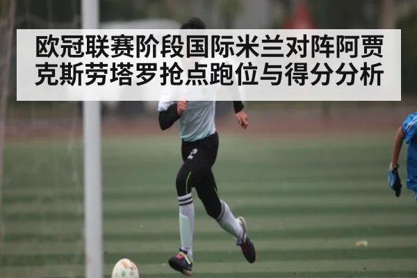 欧冠联赛阶段国际米兰对阵阿贾克斯劳塔罗抢点跑位与得分分析