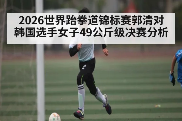 2026世界跆拳道锦标赛郭清对韩国选手女子49公斤级决赛分析